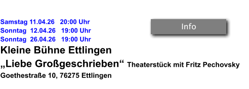 Samstag 11.04.26   20:00 Uhr Sonntag  12.04.26   19:00 Uhr Sonntag  26.04.26   19:00 Uhr Kleine Bühne Ettlingen „Liebe Großgeschrieben“ Theaterstück mit Fritz Pechovsky Goethestraße 10, 76275 Ettlingen   Info